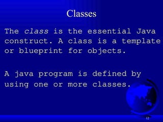 12
Classes
The class is the essential Java
construct. A class is a template
or blueprint for objects.
A java program is defined by
using one or more classes.
 