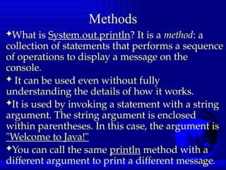 13
Methods
What is System.out.println? It is a method: a
collection of statements that performs a sequence
of operations to display a message on the
console.
 It can be used even without fully
understanding the details of how it works.
It is used by invoking a statement with a string
argument. The string argument is enclosed
within parentheses. In this case, the argument is
"Welcome to Java!"
You can call the same println method with a
different argument to print a different message.
 