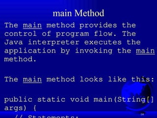14
main Method
The main method provides the
control of program flow. The
Java interpreter executes the
application by invoking the main
method.
The main method looks like this:
public static void main(String[]
args) {
 