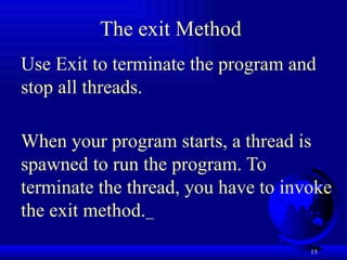 15
The exit Method
Use Exit to terminate the program and
stop all threads.
When your program starts, a thread is
spawned to run the program. To
terminate the thread, you have to invoke
the exit method.
 