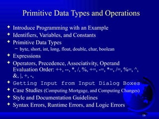 16
Primitive Data Types and Operations
 Introduce Programming with an Example
 Identifiers, Variables, and Constants
 Primitive Data Types
– byte, short, int, long, float, double, char, boolean
 Expressions
 Operators, Precedence, Associativity, Operand
Evaluation Order: ++, --, *, /, %, +=, -=, *=, /=, %=, ^,
&, |, +, -,
 Getting Input from Input Dialog Boxes
 Case Studies (Computing Mortgage, and Computing Changes)
 Style and Documentation Guidelines
 Syntax Errors, Runtime Errors, and Logic Errors
 