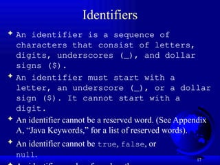 17
Identifiers
 An identifier is a sequence of
characters that consist of letters,
digits, underscores (_), and dollar
signs ($).
 An identifier must start with a
letter, an underscore (_), or a dollar
sign ($). It cannot start with a
digit.
 An identifier cannot be a reserved word. (See Appendix
A, “Java Keywords,” for a list of reserved words).
 An identifier cannot be true, false, or
null.
 