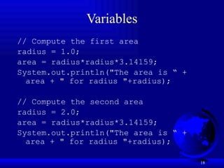 18
Variables
// Compute the first area
radius = 1.0;
area = radius*radius*3.14159;
System.out.println("The area is “ +
area + " for radius "+radius);
// Compute the second area
radius = 2.0;
area = radius*radius*3.14159;
System.out.println("The area is “ +
area + " for radius "+radius);
 