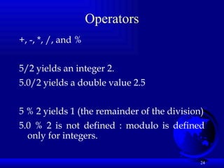 24
Operators
+, -, *, /, and %
5/2 yields an integer 2.
5.0/2 yields a double value 2.5
5 % 2 yields 1 (the remainder of the division)
5.0 % 2 is not defined : modulo is defined
only for integers.
 