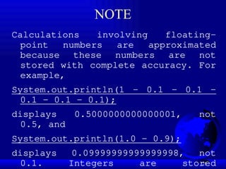 25
NOTE
Calculations involving floating-
point numbers are approximated
because these numbers are not
stored with complete accuracy. For
example,
System.out.println(1 - 0.1 - 0.1 -
0.1 - 0.1 - 0.1);
displays 0.5000000000000001, not
0.5, and
System.out.println(1.0 - 0.9);
displays 0.09999999999999998, not
0.1. Integers are stored
 