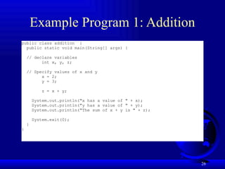 26
Example Program 1: Addition
public class addition {
public static void main(String[] args) {
// declare variables
int x, y, z;
// Specify values of x and y
x = 2;
y = 3;
z = x + y;
System.out.println("x has a value of " + x);
System.out.println("y has a value of " + y);
System.out.println("The sum of x + y is " + z);
System.exit(0);
}
}
 