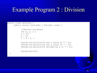 27
Example Program 2 : Division
public class division {
public static void main ( String[] args) {
//declare variables
int x, y, z ;
x = 12;
y = 4;
z = x / y ;
System.out.println("x has a value of " + x);
System.out.println("y has a value of " + y);
System.out.println("x divided by y is " + z);
System.exit(0);
}
}
 