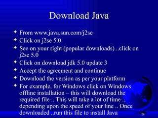 28
Download Java
 From www.java.sun.com/j2se
 Click on j2se 5.0
 See on your right (popular downloads) ..click on
j2se 5.0
 Click on download jdk 5.0 update 3
 Accept the agreement and continue
 Download the version as per your platform
 For example, for Windows click on Windows
offline installation – this will download the
required file .. This will take a lot of time ..
depending upon the speed of your line .. Once
downloaded ..run this file to install Java
 