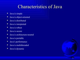 3
Characteristics of Java
 Java is simple
 Java is object-oriented
 Java is distributed
 Java is interpreted
 Java is robust
 Java is secure
 Java is architecture-neutral
 Java is portable
 Java’s performance
 Java is multithreaded
 Java is dynamic
 