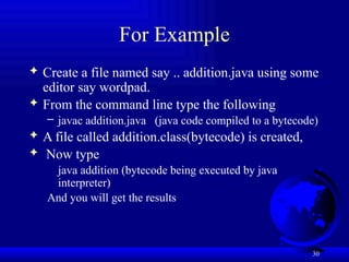 30
For Example
 Create a file named say .. addition.java using some
editor say wordpad.
 From the command line type the following
– javac addition.java (java code compiled to a bytecode)
 A file called addition.class(bytecode) is created,
 Now type
java addition (bytecode being executed by java
interpreter)
And you will get the results
 