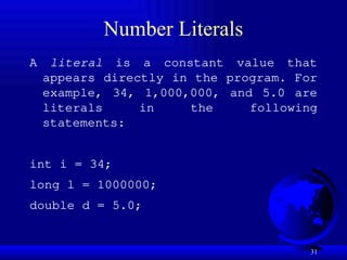 31
Number Literals
A literal is a constant value that
appears directly in the program. For
example, 34, 1,000,000, and 5.0 are
literals in the following
statements:
int i = 34;
long l = 1000000;
double d = 5.0;
 