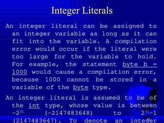 32
Integer Literals
An integer literal can be assigned to
an integer variable as long as it can
fit into the variable. A compilation
error would occur if the literal were
too large for the variable to hold.
For example, the statement byte b =
1000 would cause a compilation error,
because 1000 cannot be stored in a
variable of the byte type.
An integer literal is assumed to be of
the int type, whose value is between
-231
(-2147483648) to 231
–1
(2147483647). To denote an integer
 