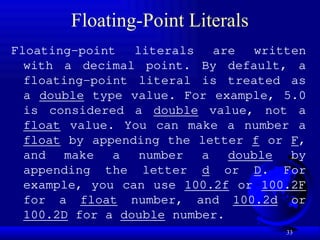 33
Floating-Point Literals
Floating-point literals are written
with a decimal point. By default, a
floating-point literal is treated as
a double type value. For example, 5.0
is considered a double value, not a
float value. You can make a number a
float by appending the letter f or F,
and make a number a double by
appending the letter d or D. For
example, you can use 100.2f or 100.2F
for a float number, and 100.2d or
100.2D for a double number.
 