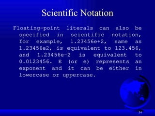 34
Scientific Notation
Floating-point literals can also be
specified in scientific notation,
for example, 1.23456e+2, same as
1.23456e2, is equivalent to 123.456,
and 1.23456e-2 is equivalent to
0.0123456. E (or e) represents an
exponent and it can be either in
lowercase or uppercase.
 