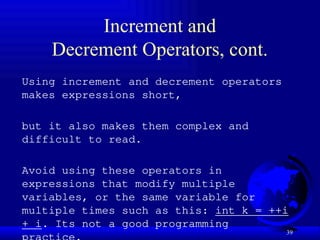 39
Increment and
Decrement Operators, cont.
Using increment and decrement operators
makes expressions short,
but it also makes them complex and
difficult to read.
Avoid using these operators in
expressions that modify multiple
variables, or the same variable for
multiple times such as this: int k = ++i
+ i. Its not a good programming
 