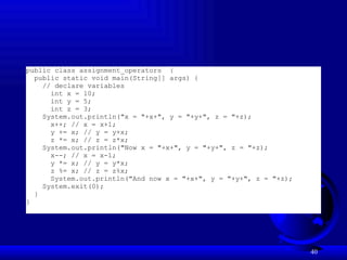 40
public class assignment_operators {
public static void main(String[] args) {
// declare variables
int x = 10;
int y = 5;
int z = 3;
System.out.println("x = "+x+", y = "+y+", z = "+z);
x++; // x = x+1;
y += x; // y = y+x;
z *= x; // z = z*x;
System.out.println("Now x = "+x+", y = "+y+", z = "+z);
x--; // x = x-1;
y *= x; // y = y*x;
z %= x; // z = z%x;
System.out.println("And now x = "+x+", y = "+y+", z = "+z);
System.exit(0);
}
}
 