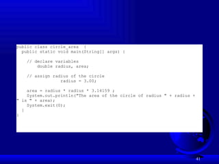 41
public class circle_area {
public static void main(String[] args) {
// declare variables
double radius, area;
// assign radius of the circle
radius = 3.00;
area = radius * radius * 3.14159 ;
System.out.println("The area of the circle of radius " + radius +
" is " + area);
System.exit(0);
}
}
 
