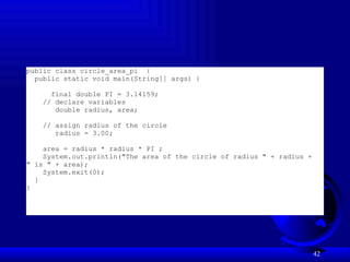 42
public class circle_area_pi {
public static void main(String[] args) {
final double PI = 3.14159;
// declare variables
double radius, area;
// assign radius of the circle
radius = 3.00;
area = radius * radius * PI ;
System.out.println("The area of the circle of radius " + radius +
" is " + area);
System.exit(0);
}
}
 