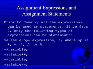 43
Assignment Expressions and
Assignment Statements
Prior to Java 2, all the expressions
can be used as statements. Since Java
2, only the following types of
expressions can be statements:
variable op= expression; // Where op is
+, -, *, /, or %
++variable;
variable++;
--variable;
variable--;
 