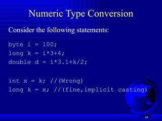 44
Numeric Type Conversion
Consider the following statements:
byte i = 100;
long k = i*3+4;
double d = i*3.1+k/2;
int x = k; //(Wrong)
long k = x; //(fine,implicit casting)
 