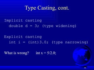 46
Type Casting, cont.
Implicit casting
double d = 3; (type widening)
Explicit casting
int i = (int)3.0; (type narrowing)
What is wrong? int x = 5/2.0;
 