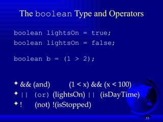 53
The boolean Type and Operators
boolean lightsOn = true;
boolean lightsOn = false;
boolean b = (1 > 2);
 && (and) (1 < x) && (x < 100)
 || (or) (lightsOn) || (isDayTime)
 ! (not) !(isStopped)
 