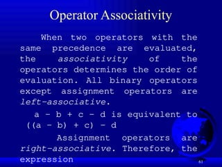 61
Operator Associativity
When two operators with the
same precedence are evaluated,
the associativity of the
operators determines the order of
evaluation. All binary operators
except assignment operators are
left-associative.
a – b + c – d is equivalent to
((a – b) + c) – d
Assignment operators are
right-associative. Therefore, the
expression
 