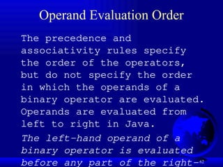 62
Operand Evaluation Order
The precedence and
associativity rules specify
the order of the operators,
but do not specify the order
in which the operands of a
binary operator are evaluated.
Operands are evaluated from
left to right in Java.
The left-hand operand of a
binary operator is evaluated
before any part of the right-
 