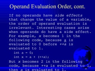 63
Operand Evaluation Order, cont.
If no operands have side effects
that change the value of a variable,
the order of operand evaluation is
irrelevant. Interesting cases arise
when operands do have a side effect.
For example, x becomes 1 in the
following code, because a is
evaluated to 0 before ++a is
evaluated to 1.
int a = 0;
int x = a + (++a);
But x becomes 2 in the following
code, because ++a is evaluated to 1,
then a is evaluated to 1.
 