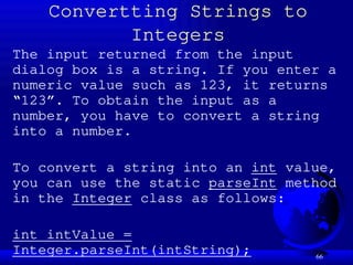 66
Convertting Strings to
Integers
The input returned from the input
dialog box is a string. If you enter a
numeric value such as 123, it returns
“123”. To obtain the input as a
number, you have to convert a string
into a number.
To convert a string into an int value,
you can use the static parseInt method
in the Integer class as follows:
int intValue =
Integer.parseInt(intString);
 