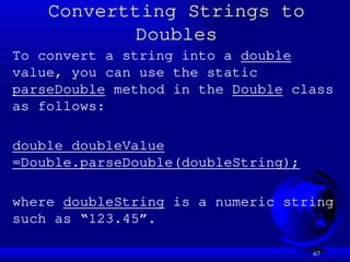 67
Convertting Strings to
Doubles
To convert a string into a double
value, you can use the static
parseDouble method in the Double class
as follows:
double doubleValue
=Double.parseDouble(doubleString);
where doubleString is a numeric string
such as “123.45”.
 