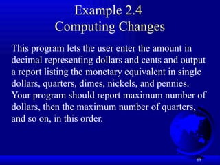 69
Example 2.4
Computing Changes
This program lets the user enter the amount in
decimal representing dollars and cents and output
a report listing the monetary equivalent in single
dollars, quarters, dimes, nickels, and pennies.
Your program should report maximum number of
dollars, then the maximum number of quarters,
and so on, in this order.
 