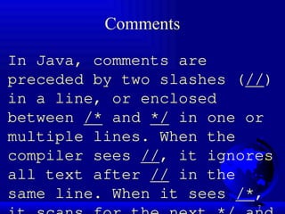7
Comments
In Java, comments are
preceded by two slashes (//)
in a line, or enclosed
between /* and */ in one or
multiple lines. When the
compiler sees //, it ignores
all text after // in the
same line. When it sees /*,
 