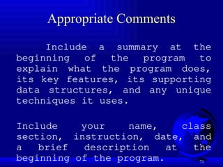 71
Appropriate Comments
Include a summary at the
beginning of the program to
explain what the program does,
its key features, its supporting
data structures, and any unique
techniques it uses.
Include your name, class
section, instruction, date, and
a brief description at the
beginning of the program.
 
