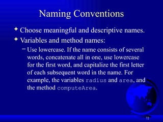 72
Naming Conventions
 Choose meaningful and descriptive names.
 Variables and method names:
– Use lowercase. If the name consists of several
words, concatenate all in one, use lowercase
for the first word, and capitalize the first letter
of each subsequent word in the name. For
example, the variables radius and area, and
the method computeArea.
 