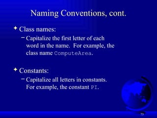 73
Naming Conventions, cont.
 Class names:
– Capitalize the first letter of each
word in the name. For example, the
class name ComputeArea.
 Constants:
– Capitalize all letters in constants.
For example, the constant PI.
 