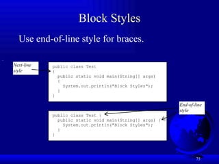 75
Block Styles
Use end-of-line style for braces.
public class Test
{
public static void main(String[] args)
{
System.out.println("Block Styles");
}
}
public class Test {
public static void main(String[] args) {
System.out.println("Block Styles");
}
}
End-of-line
style
Next-line
style
 