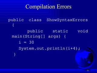 77
Compilation Errors
public class ShowSyntaxErrors
{
public static void
main(String[] args) {
i = 30
System.out.println(i+4);
}
 