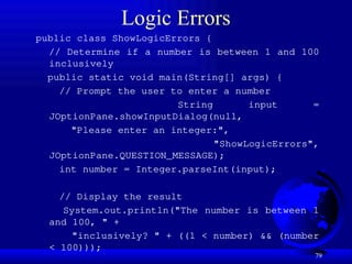 79
Logic Errors
public class ShowLogicErrors {
// Determine if a number is between 1 and 100
inclusively
public static void main(String[] args) {
// Prompt the user to enter a number
String input =
JOptionPane.showInputDialog(null,
"Please enter an integer:",
"ShowLogicErrors",
JOptionPane.QUESTION_MESSAGE);
int number = Integer.parseInt(input);
// Display the result
System.out.println("The number is between 1
and 100, " +
"inclusively? " + ((1 < number) && (number
< 100)));
 