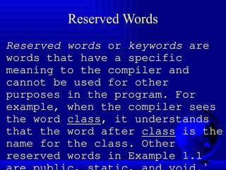 8
Reserved Words
Reserved words or keywords are
words that have a specific
meaning to the compiler and
cannot be used for other
purposes in the program. For
example, when the compiler sees
the word class, it understands
that the word after class is the
name for the class. Other
reserved words in Example 1.1
 