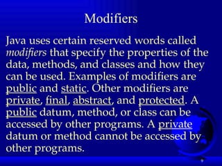 9
Modifiers
Java uses certain reserved words called
modifiers that specify the properties of the
data, methods, and classes and how they
can be used. Examples of modifiers are
public and static. Other modifiers are
private, final, abstract, and protected. A
public datum, method, or class can be
accessed by other programs. A private
datum or method cannot be accessed by
other programs.
 