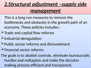 2.Structural adjustment –supply side
management
This is a long run measures to remove the
bottlenecks and obstacles in the growth path of an
economy. These policies includes :
Trade and capital flow reforms
Industrial deregulation
Public sector reforms and disinvestment
Financial sector reforms
The goals is to abolish controls, eliminate bureaucratic
hurdles and redtapism and make the decision
making process efficient and transparent.
 