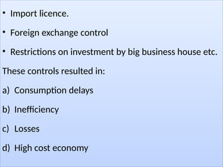 • Import licence.
• Foreign exchange control
• Restrictions on investment by big business house etc.
These controls resulted in:
a) Consumption delays
b) Inefficiency
c) Losses
d) High cost economy
 