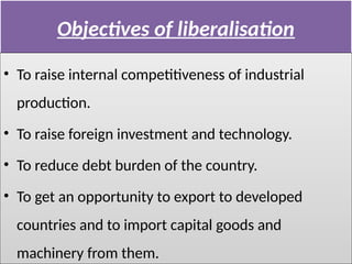 Objectives of liberalisation
• To raise internal competitiveness of industrial
production.
• To raise foreign investment and technology.
• To reduce debt burden of the country.
• To get an opportunity to export to developed
countries and to import capital goods and
machinery from them.
 