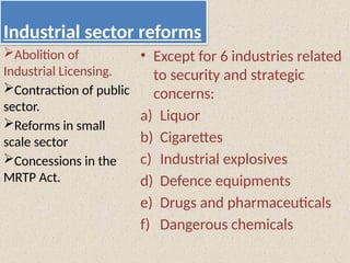 Industrial sector reforms
• Except for 6 industries related
to security and strategic
concerns:
a) Liquor
b) Cigarettes
c) Industrial explosives
d) Defence equipments
e) Drugs and pharmaceuticals
f) Dangerous chemicals
Abolition of
Industrial Licensing.
Contraction of public
sector.
Reforms in small
scale sector
Concessions in the
MRTP Act.
 