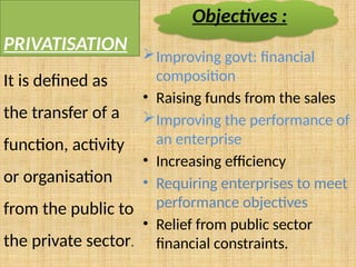 PRIVATISATION Improving govt: financial
composition
• Raising funds from the sales
Improving the performance of
an enterprise
• Increasing efficiency
• Requiring enterprises to meet
performance objectives
• Relief from public sector
financial constraints.
It is defined as
the transfer of a
function, activity
or organisation
from the public to
the private sector.
Objectives :
 