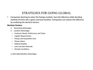 STRATEGIES FOR GOING GLOBAL
• Companies desiring to enter the foreign markets, face the dilemma while deciding
method of entry into a given overseas location. Companies can reduce this dilemma
by analyzing the decision factors.
Decision Factors:
1. Ownership Advantages
2. Location Advantages
– Customer Needs, Preferences and Tastes
– Logistic Requirements
– Cheap Land Acquisition Cost
– Cheap Labour
– Political Stability
– Low Cost Raw Materials
– Climatic Conditions.
3. Internationalisation Advantages
 