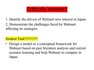 Critically answer?
1. Identify the drivers of Walmart new interest in Japan.
2. Demonstrate the challenges faced by Walmart
affecting its strategies.
Student Task!!!!!!!!!!!
• Design a model or a conceptual framework for
Walmart based on past literature analysis and current
scenario learning and help Walmart to compete in
Japan.
 