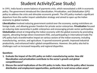 Student Activity(Case Study)
In 1991, India faced a severe balance of payments crisis, which necessitated a shift in economic
policy. The government introduced the Liberalization, Privatization, and Globalization (LPG)
policy to address the crisis and stimulate economic growth. The LPG policy marked a significant
departure from the earlier import substitution strategy and aimed to open up the Indian
economy to global markets.
Liberalization involved reducing government control over the economy, easing restrictions on
foreign trade, and allowing greater freedom for private sector enterprises. Privatization focused
on reducing state ownership in public enterprises and encouraging private sector participation.
Globalization aimed at integrating the Indian economy with the global economy by promoting
exports, attracting foreign direct investment (FDI), and participating in international trade.The
LPG policy had a transformative impact on various sectors of the Indian economy, including
manufacturing, services, and agriculture. It spurred economic growth, improved industrial
productivity, and enhanced India's global competitiveness. However, the policy also led to
challenges such as increased inequality and regional disparities.
Questions
1. Evaluate the impact of the LPG policy on India's manufacturing sector. How did
liberalization and privatization contribute to the sector's growth and global
competitiveness?
2. Discuss the social implications of the LPG policy in India. How did the policy affect income
distribution and employment opportunities, particularly in rural versus urban areas?
 
