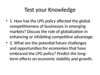 Test your Knowledge
• 1. How has the LPG policy affected the global
competitiveness of businesses in emerging
markets? Discuss the role of globalization in
enhancing or inhibiting competitive advantage.
• 2. What are the potential future challenges
and opportunities for economies that have
embraced the LPG policy? Predict the long-
term effects on economic stability and growth.
 
